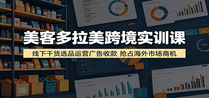 美客多拉美跨境实训课：线下干货选品运营广告收款，抢占海外市场商机