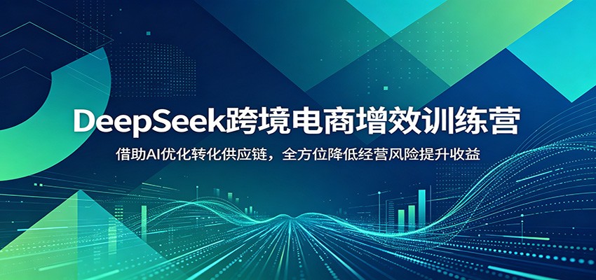 DeepSeek跨境电商增效训练营：借助AI优化转化供应链，全方位降低经营风险提升收益