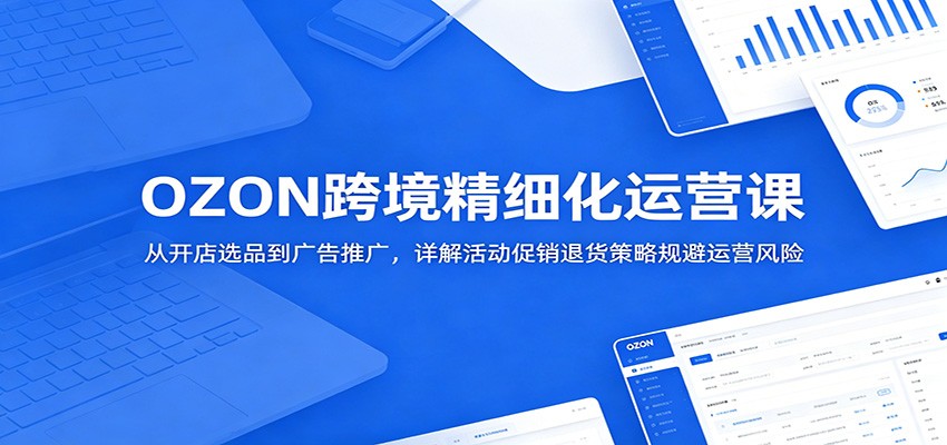 OZON跨境精细化运营课：从开店选品到广告推广，详解活动促销退货策略规避运营风险